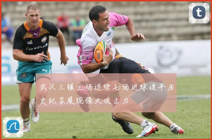 武汉三镇主场连续七场进球追平历史纪录展现强大攻击力