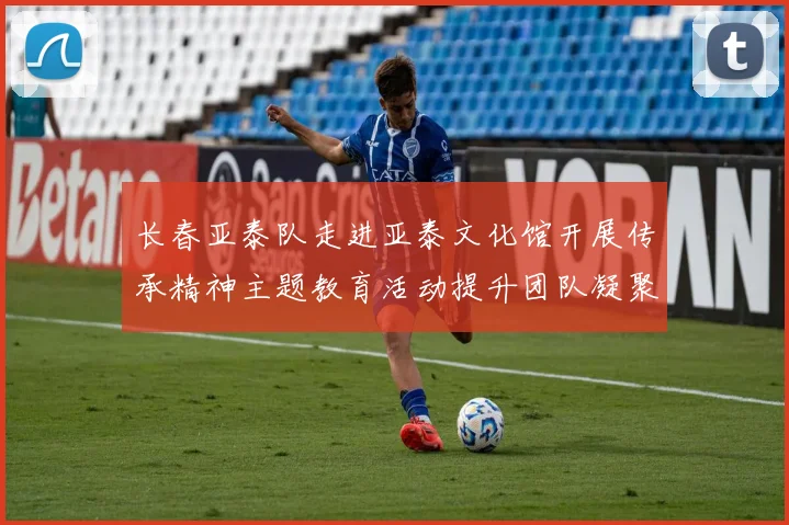 长春亚泰队走进亚泰文化馆开展传承精神主题教育活动提升团队凝聚力与文化认同感