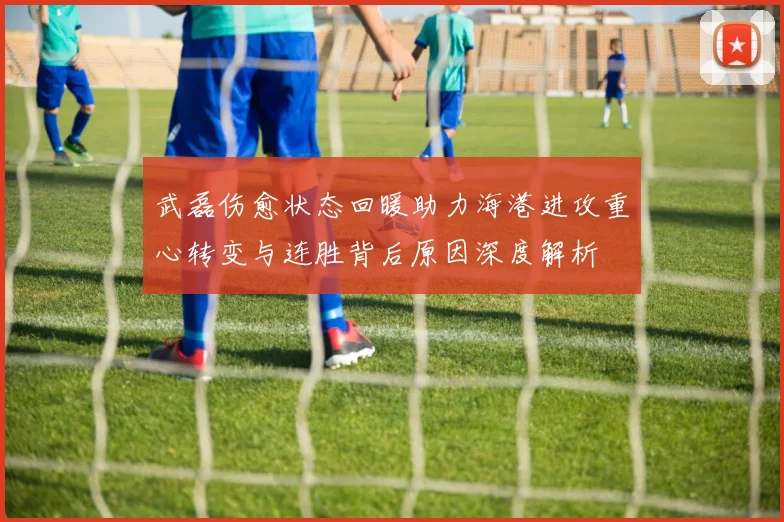 武磊伤愈状态回暖助力海港进攻重心转变与连胜背后原因深度解析