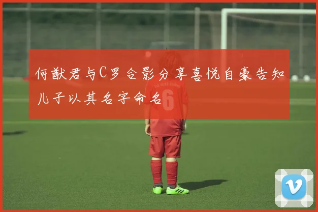 何猷君与C罗合影分享喜悦自豪告知儿子以其名字命名