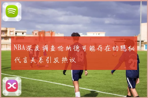 NBA深度调查伦纳德可能存在的隐秘代言关系引发热议