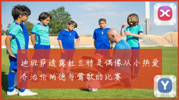 迪班萨透露杜兰特是偶像从小热爱乔治伦纳德与莺歌的比赛