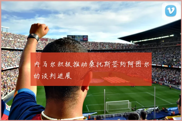 内马尔积极推动桑托斯签约阿图尔的谈判进展