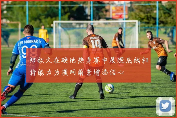 郑钦文在硬地热身赛中展现底线相持能力为澳网前景增添信心