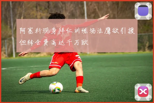 阿塞科现身拜仁训练场法鹰欲引援但转会费高达千万欧